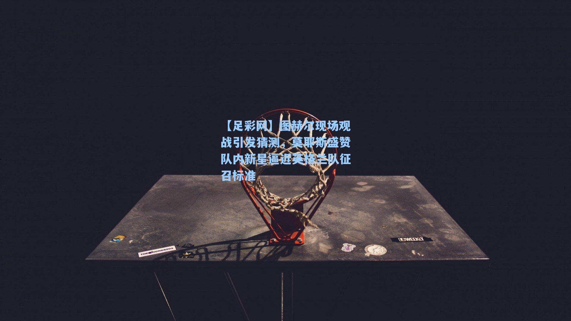 图赫尔现场观战引发猜测，莫耶斯盛赞队内新星逼近英格兰队征召标准