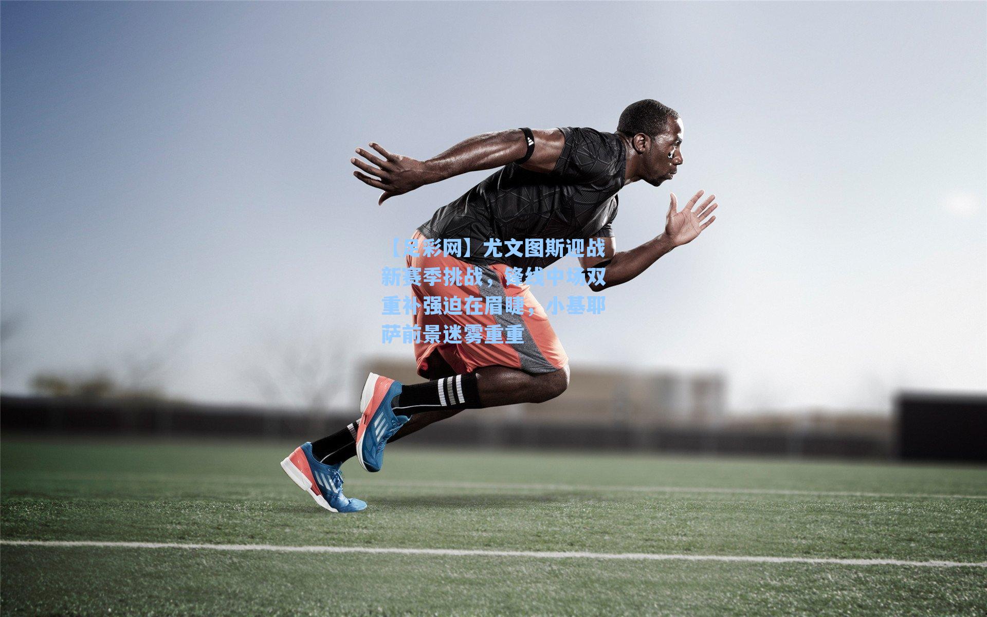 尤文图斯迎战新赛季挑战，锋线中场双重补强迫在眉睫，小基耶萨前景迷雾重重