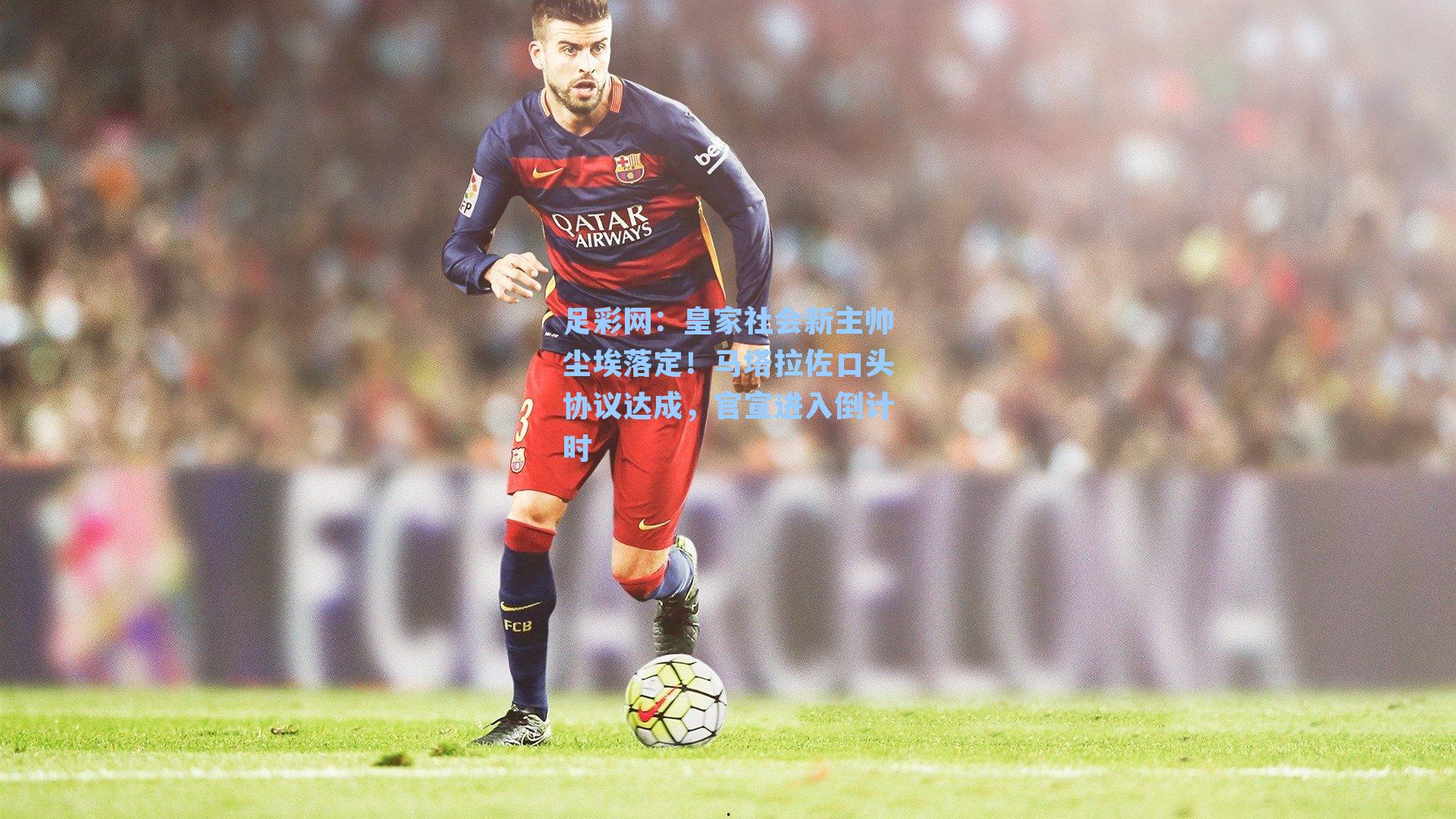 足彩网：皇家社会新主帅尘埃落定！马塔拉佐口头协议达成，官宣进入倒计时