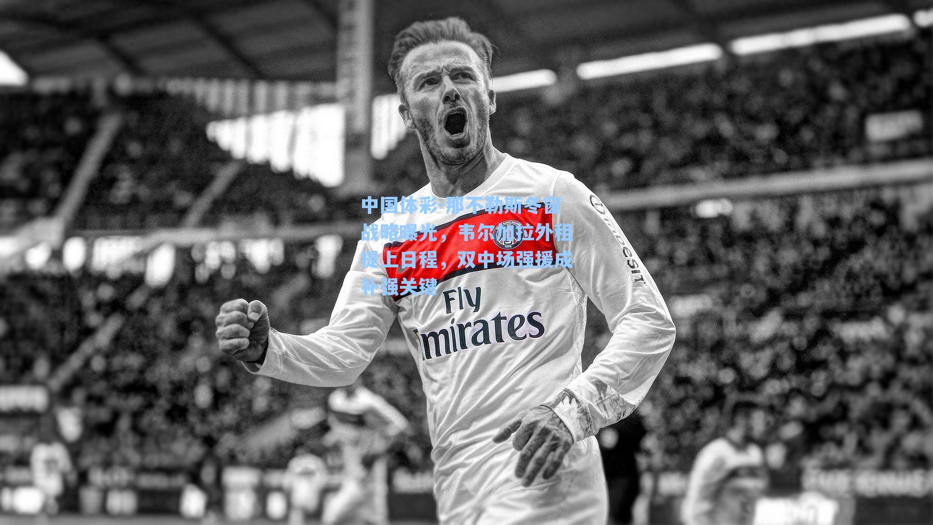 中国体彩-那不勒斯冬窗战略曝光，韦尔加拉外租提上日程，双中场强援成补强关键