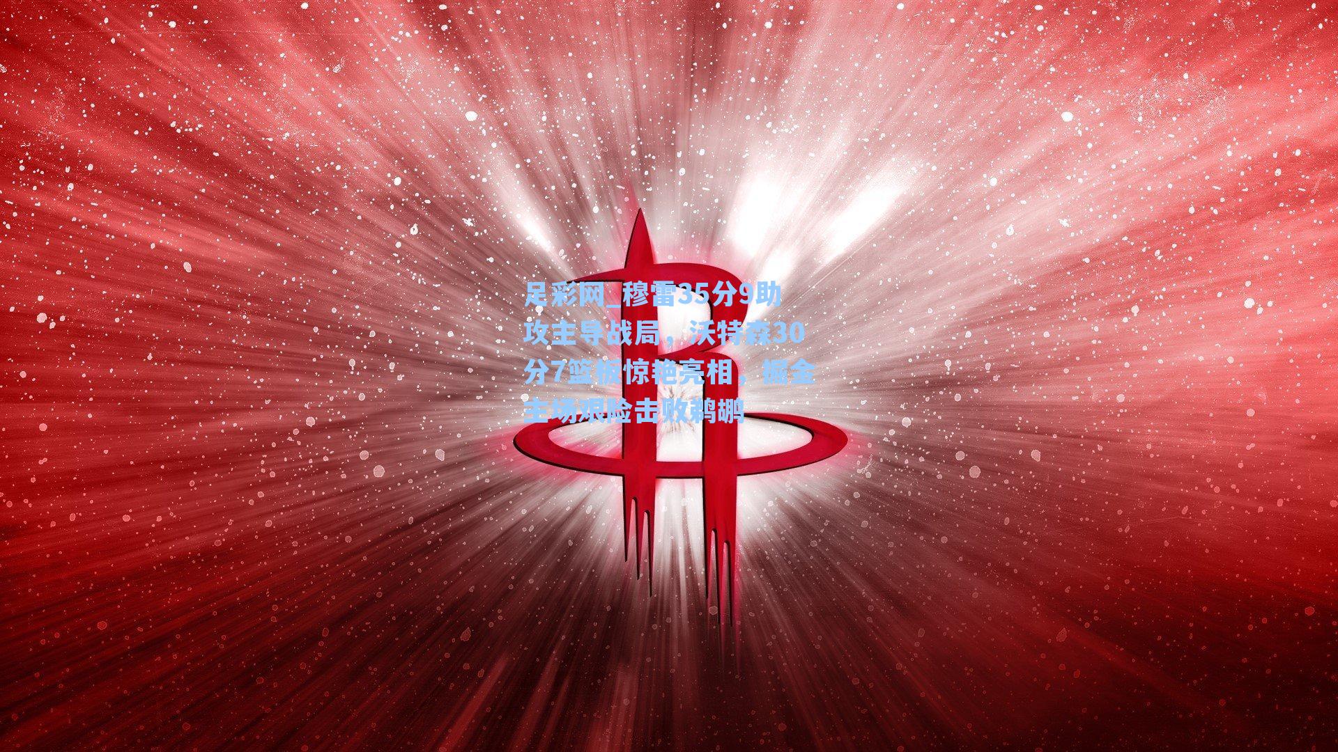 足彩网_穆雷35分9助攻主导战局，沃特森30分7篮板惊艳亮相，掘金主场艰险击败鹈鹕