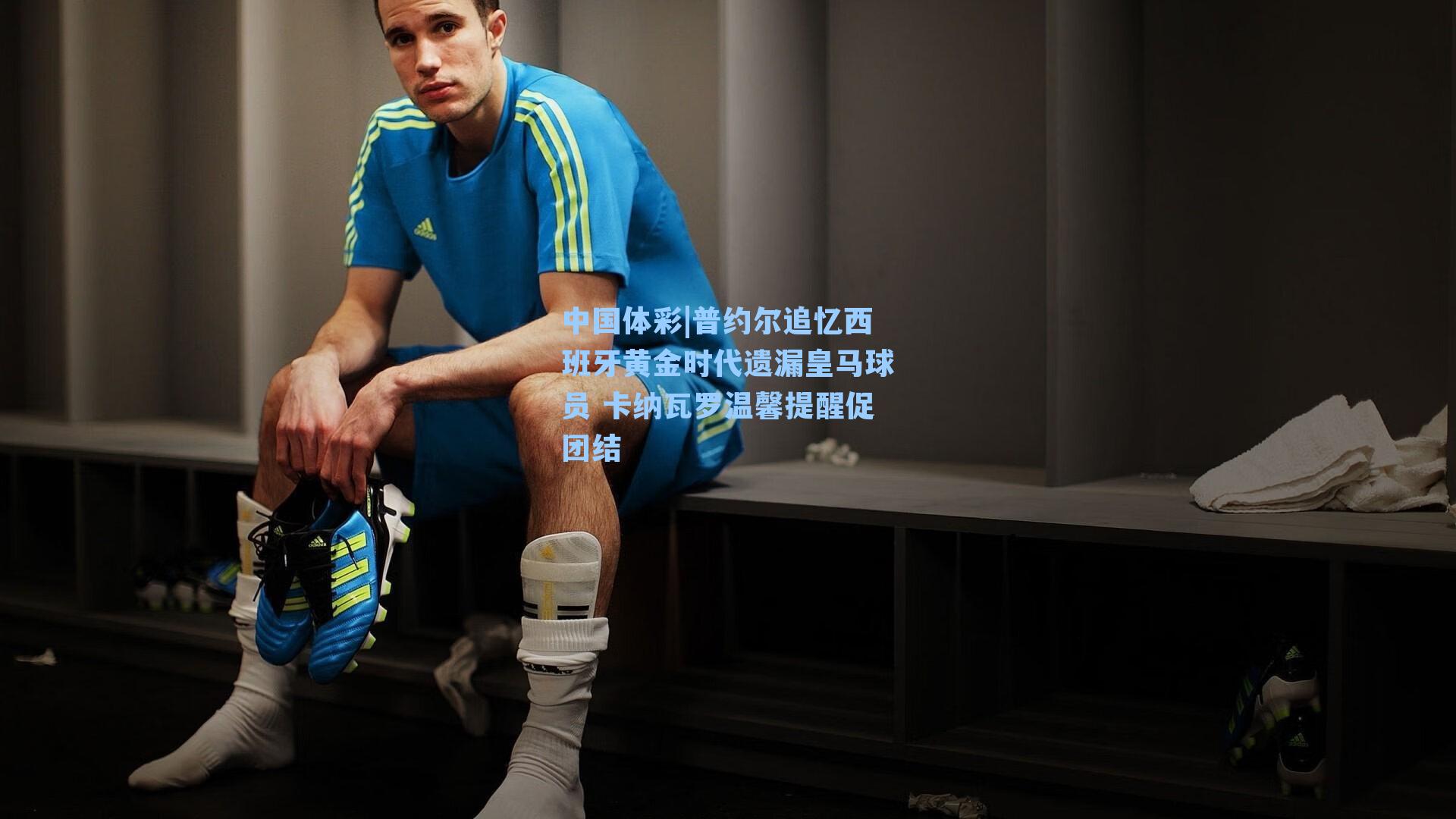 普约尔追忆西班牙黄金时代遗漏皇马球员 卡纳瓦罗温馨提醒促团结