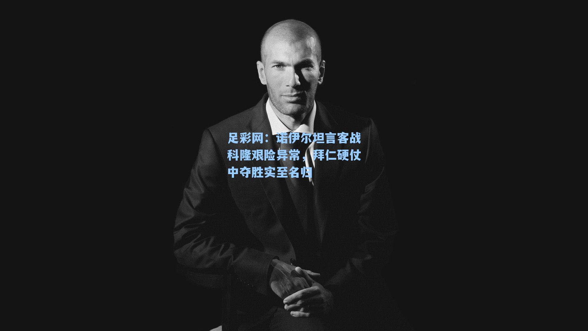 诺伊尔坦言客战科隆艰险异常，拜仁硬仗中夺胜实至名归